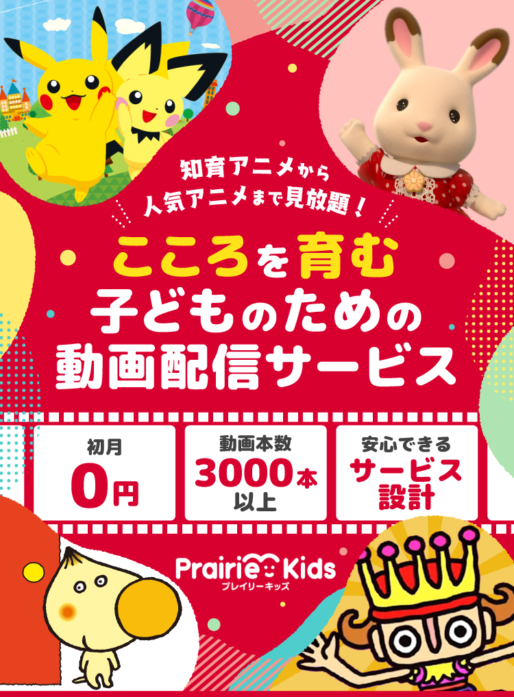 ポケモン、シルバニアファミリー、でこぼこフレンズ、じゃじゃじゃじゃんなど知育アニメから人気アニメまで見放題！ こころを育む子どものための動画配信サービス 初月0円 動画本数3,000本以上 安心できるサービス設計 Prairie Kids（プレイリーキッズ）