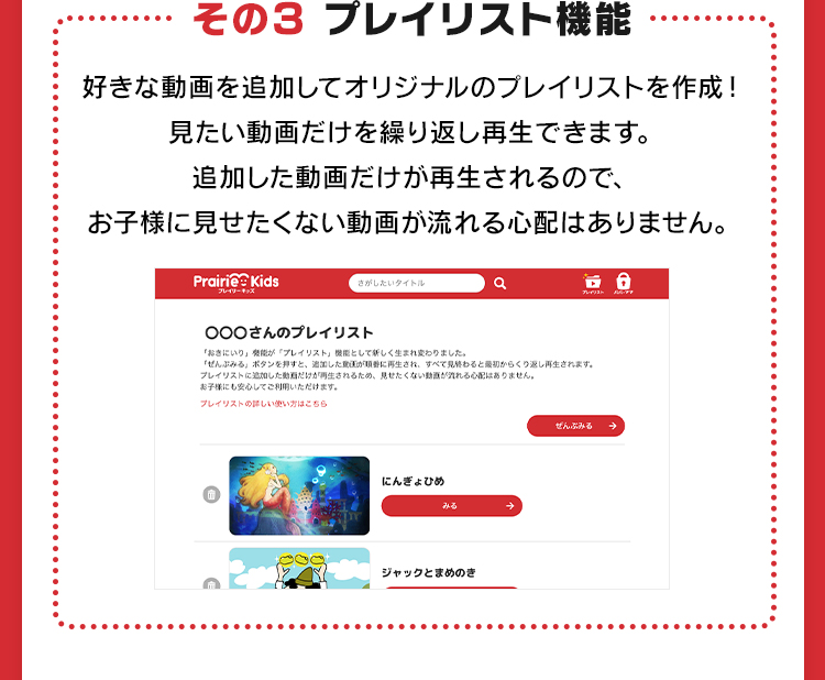 その3 プレイリスト機能 好きな動画を追加してオリジナルのプレイリストを作成！見たい動画だけを繰り返し再生できます。追加した動画だけが再生されるので、お子様に見せたくない動画が流れる心配はありません。